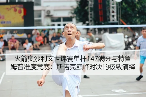 火箭奥沙利文世锦赛单杆147满分与特鲁姆普准度竞赛：斯诺克巅峰对决的极致演绎