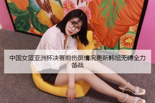 中国女篮亚洲杯决赛前伤员情况更新韩旭无碍全力备战